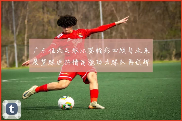 广东恒大足球比赛精彩回顾与未来展望球迷热情高涨助力球队再创辉煌