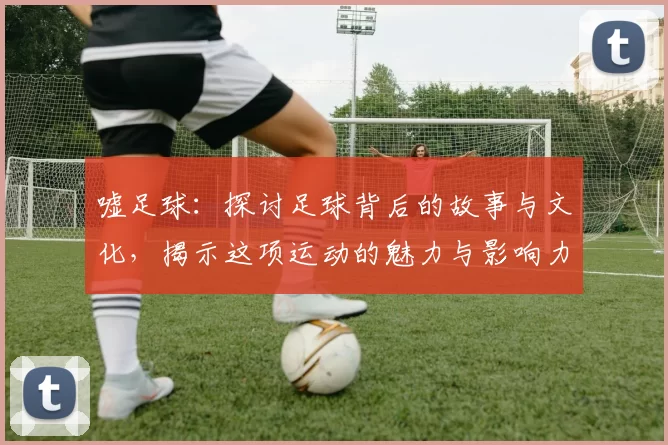 嘘足球：探讨足球背后的故事与文化，揭示这项运动的魅力与影响力