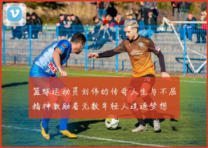 篮球运动员刘伟的传奇人生与不屈精神激励着无数年轻人追逐梦想