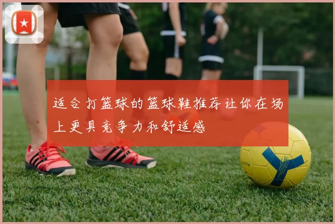 适合打篮球的篮球鞋推荐让你在场上更具竞争力和舒适感